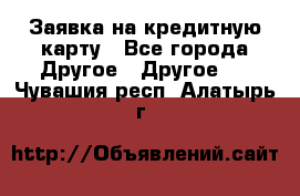 Заявка на кредитную карту - Все города Другое » Другое   . Чувашия респ.,Алатырь г.